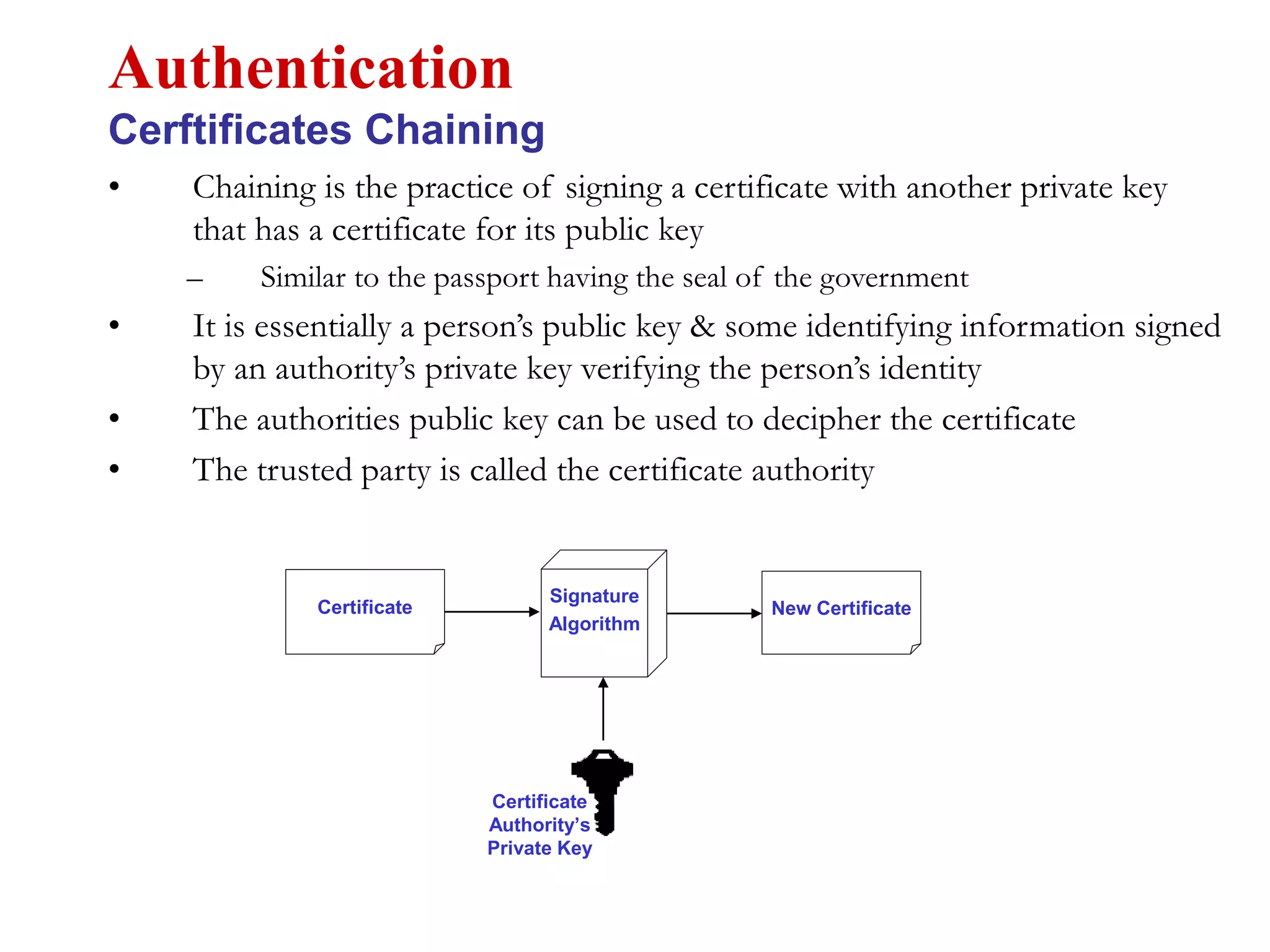 • Chaining is the practice of signing a certificate with another private key
that has a certificate for its public key
– Similar to the passport having the seal of the government
• It is essentially a person’s public key & some identifying information signed
by an authority’s private key verifying the person’s identity
• The authorities public key can be used to decipher the certificate
• The trusted party is called the certificate authority
Authentication
Cerftificates Chaining
Certificate
Authority’s
Private Key
Signature
Algorithm
New CertificateCertificate
 