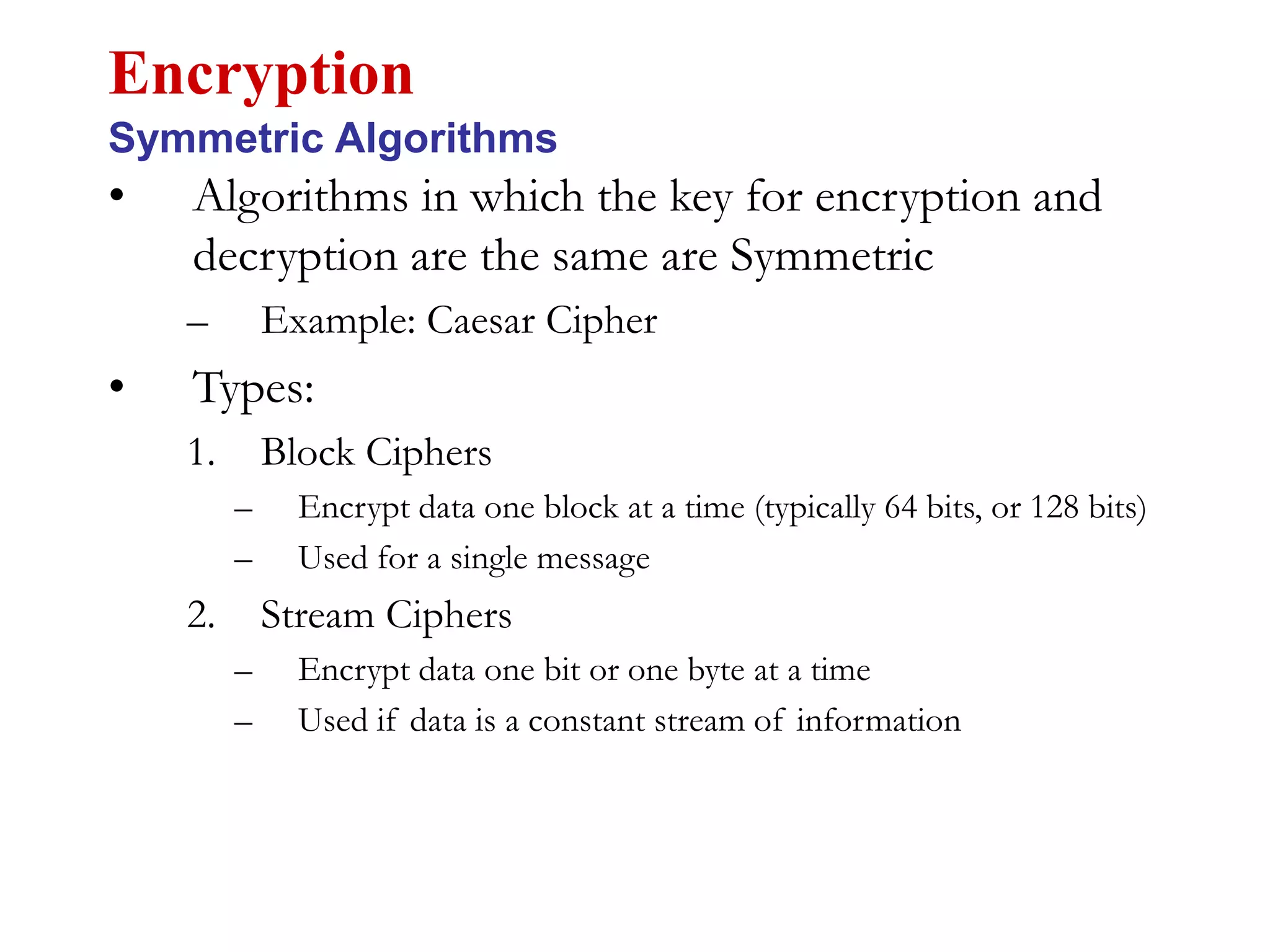 • Algorithms in which the key for encryption and
decryption are the same are Symmetric
– Example: Caesar Cipher
• Types:
1. Block Ciphers
– Encrypt data one block at a time (typically 64 bits, or 128 bits)
– Used for a single message
2. Stream Ciphers
– Encrypt data one bit or one byte at a time
– Used if data is a constant stream of information
Encryption
Symmetric Algorithms
 