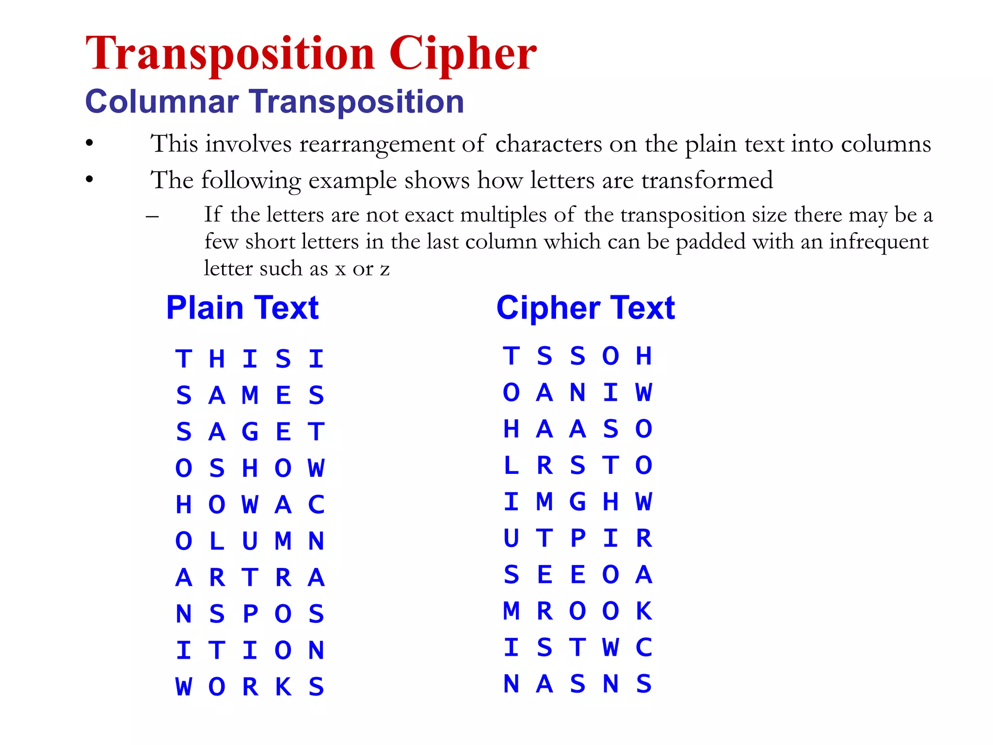 • This involves rearrangement of characters on the plain text into columns
• The following example shows how letters are transformed
– If the letters are not exact multiples of the transposition size there may be a
few short letters in the last column which can be padded with an infrequent
letter such as x or z
Transposition Cipher
Columnar Transposition
T H I S I
S A M E S
S A G E T
O S H O W
H O W A C
O L U M N
A R T R A
N S P O S
I T I O N
W O R K S
T S S O H
O A N I W
H A A S O
L R S T O
I M G H W
U T P I R
S E E O A
M R O O K
I S T W C
N A S N S
Plain Text Cipher Text
 