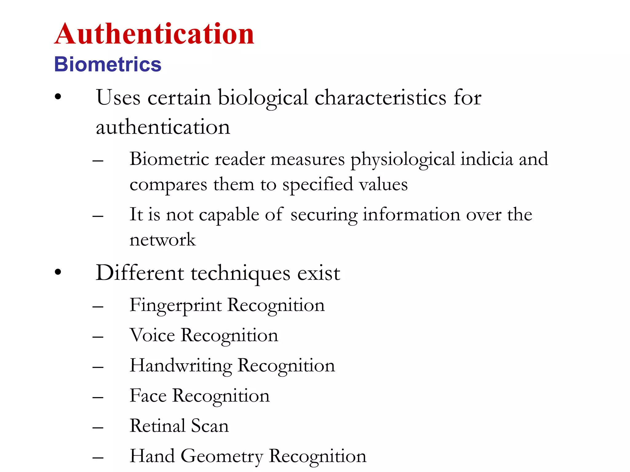 • Uses certain biological characteristics for
authentication
– Biometric reader measures physiological indicia and
compares them to specified values
– It is not capable of securing information over the
network
• Different techniques exist
– Fingerprint Recognition
– Voice Recognition
– Handwriting Recognition
– Face Recognition
– Retinal Scan
– Hand Geometry Recognition
Authentication
Biometrics
 