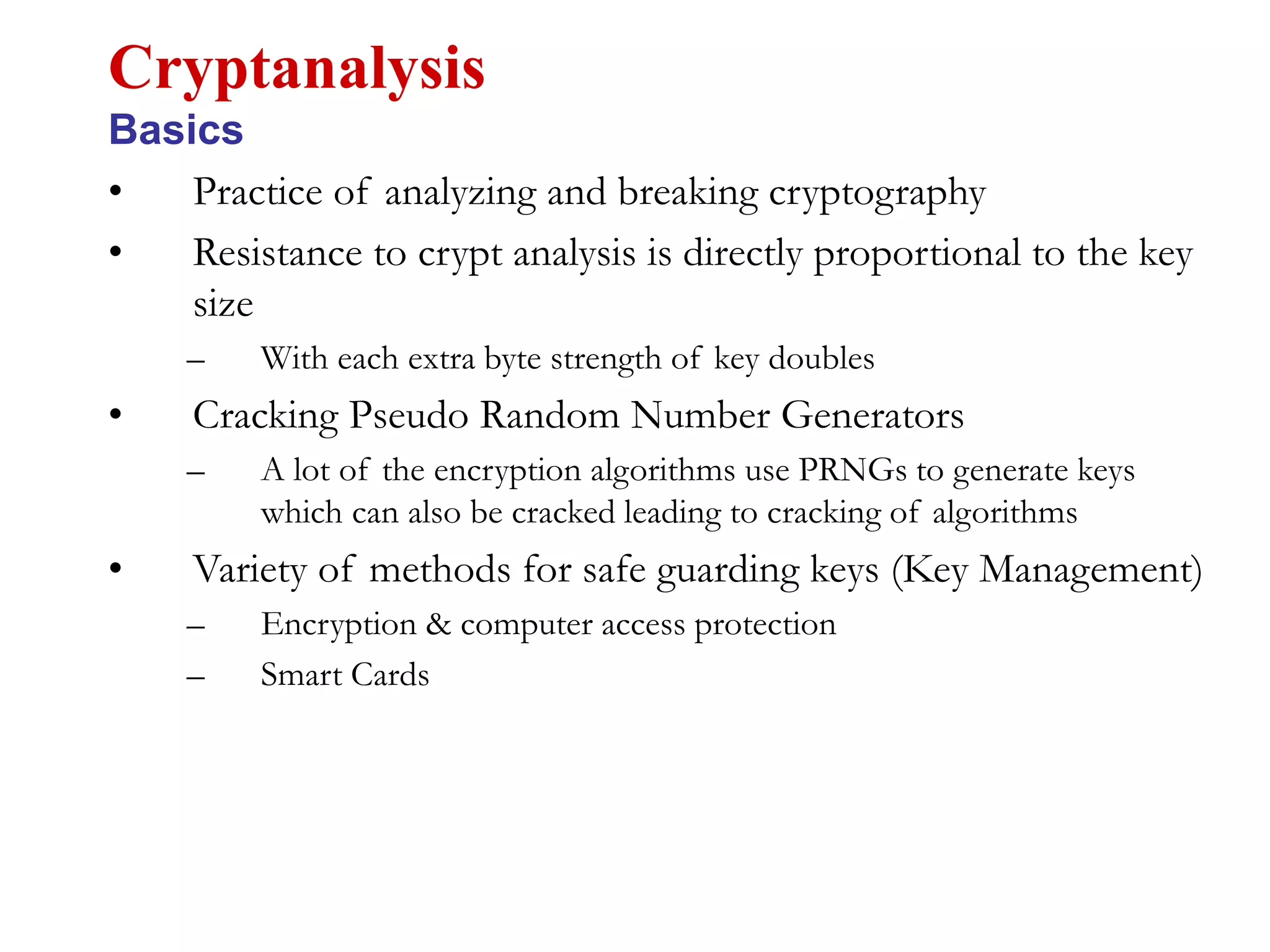 • Practice of analyzing and breaking cryptography
• Resistance to crypt analysis is directly proportional to the key
size
– With each extra byte strength of key doubles
• Cracking Pseudo Random Number Generators
– A lot of the encryption algorithms use PRNGs to generate keys
which can also be cracked leading to cracking of algorithms
• Variety of methods for safe guarding keys (Key Management)
– Encryption & computer access protection
– Smart Cards
Cryptanalysis
Basics
 