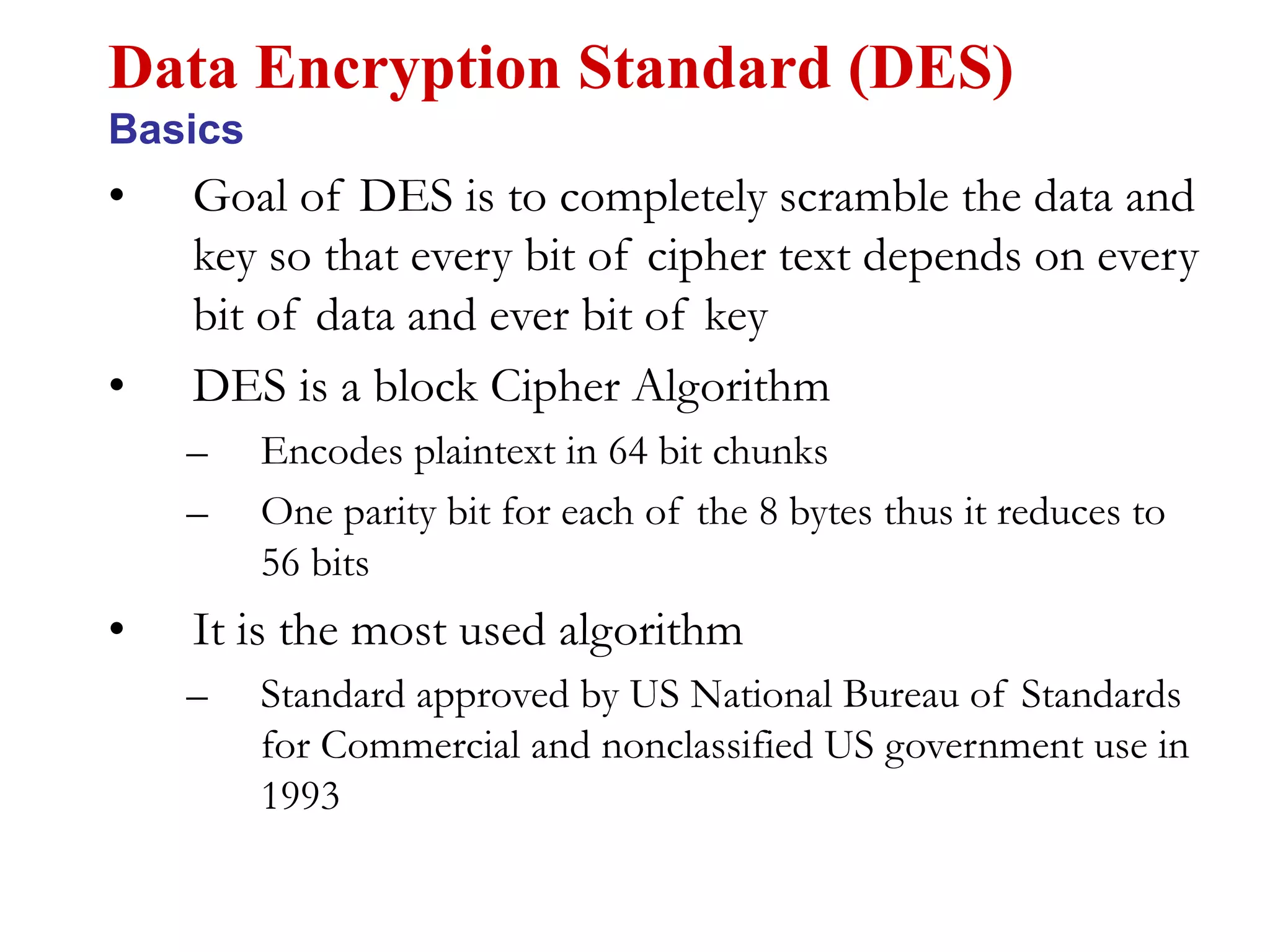 • Goal of DES is to completely scramble the data and
key so that every bit of cipher text depends on every
bit of data and ever bit of key
• DES is a block Cipher Algorithm
– Encodes plaintext in 64 bit chunks
– One parity bit for each of the 8 bytes thus it reduces to
56 bits
• It is the most used algorithm
– Standard approved by US National Bureau of Standards
for Commercial and nonclassified US government use in
1993
Data Encryption Standard (DES)
Basics
 
