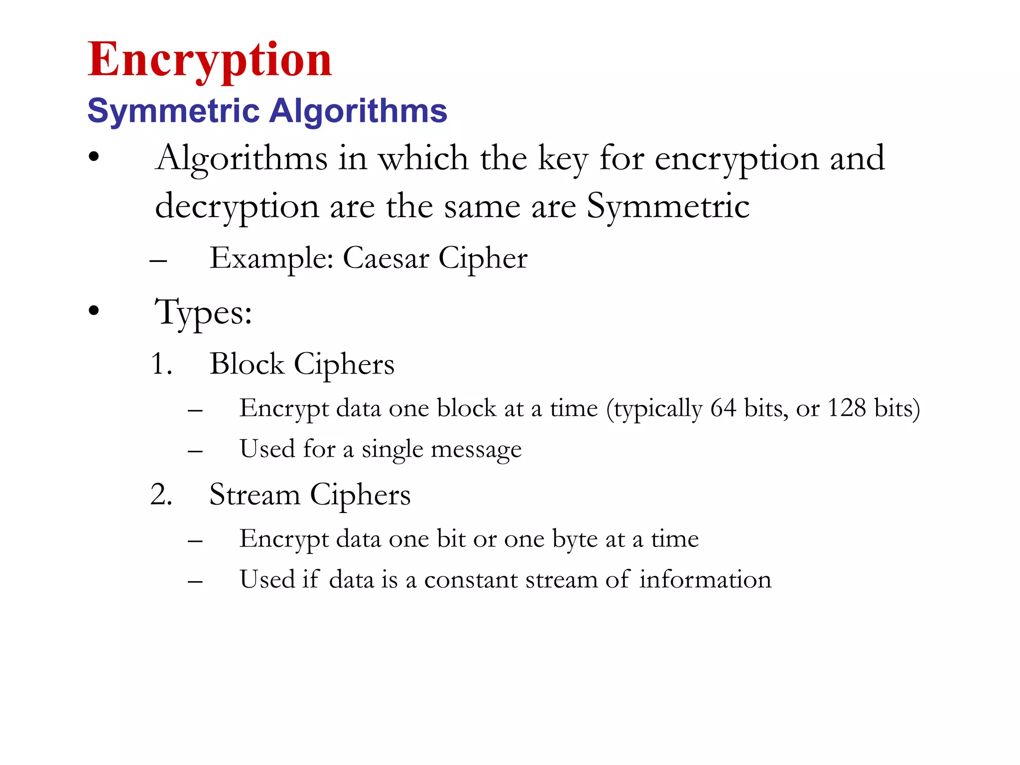 • Algorithms in which the key for encryption and
decryption are the same are Symmetric
– Example: Caesar Cipher
• Types:
1. Block Ciphers
– Encrypt data one block at a time (typically 64 bits, or 128 bits)
– Used for a single message
2. Stream Ciphers
– Encrypt data one bit or one byte at a time
– Used if data is a constant stream of information
Encryption
Symmetric Algorithms
 