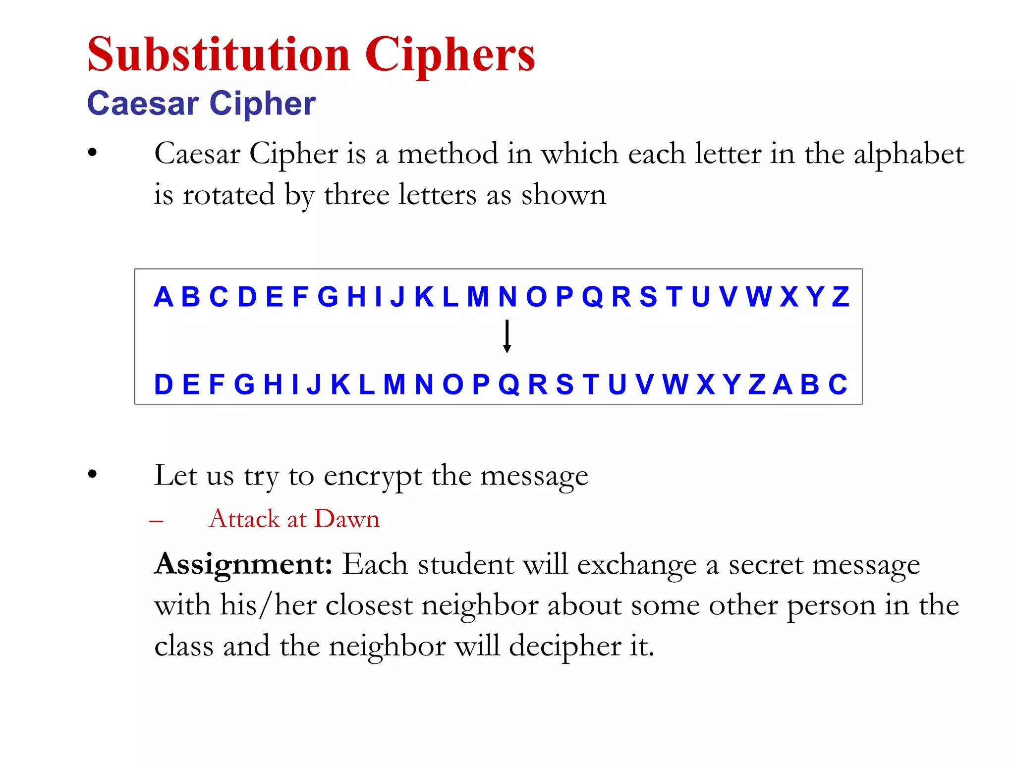 • Caesar Cipher is a method in which each letter in the alphabet
is rotated by three letters as shown
Substitution Ciphers
Caesar Cipher
A B C D E F G H I J K L M N O P Q R S T U V W X Y Z
D E F G H I J K L M N O P Q R S T U V W X Y Z A B C
• Let us try to encrypt the message
– Attack at Dawn
Assignment: Each student will exchange a secret message
with his/her closest neighbor about some other person in the
class and the neighbor will decipher it.
 