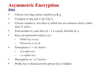 • Choose two large prime numbers p & q
• Compute n=pq and z=(p-1)(q-1)
• Choose number e, less than n, which has no common factor (other
than 1) with z
• Find number d, such that ed – 1 is exactly divisible by z
• Keys are generated using n, d, e
– Public key is (n,e)
– Private key is (n, d)
• Encryption: c = me mod n
– m is plain text
– c is cipher text
• Decryption: m = cd mod n
• Public key is shared and the private key is hidden
Asymmetric Encryption
RSA
 