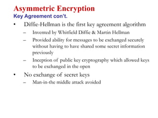 • Diffie-Hellman is the first key agreement algorithm
– Invented by Whitfield Diffie & Martin Hellman
– Provided ability for messages to be exchanged securely
without having to have shared some secret information
previously
– Inception of public key cryptography which allowed keys
to be exchanged in the open
• No exchange of secret keys
– Man-in-the middle attack avoided
Asymmetric Encryption
Key Agreement con’t.
 