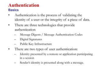 • Authentication is the process of validating the
identity of a user or the integrity of a piece of data.
• There are three technologies that provide
authentication
– Message Digests / Message Authentication Codes
– Digital Signatures
– Public Key Infrastructure
• There are two types of user authentication:
– Identity presented by a remote or application participating
in a session
– Sender’s identity is presented along with a message.
Authentication
Basics
 