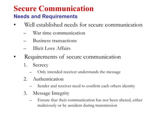 • Well established needs for secure communication
– War time communication
– Business transactions
– Illicit Love Affairs
• Requirements of secure communication
1. Secrecy
– Only intended receiver understands the message
2. Authentication
– Sender and receiver need to confirm each others identity
3. Message Integrity
– Ensure that their communication has not been altered, either
maliciously or by accident during transmission
Secure Communication
Needs and Requirements
 