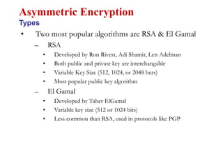 • Two most popular algorithms are RSA & El Gamal
– RSA
• Developed by Ron Rivest, Adi Shamir, Len Adelman
• Both public and private key are interchangable
• Variable Key Size (512, 1024, or 2048 buts)
• Most popular public key algorithm
– El Gamal
• Developed by Taher ElGamal
• Variable key size (512 or 1024 bits)
• Less common than RSA, used in protocols like PGP
Asymmetric Encryption
Types
 