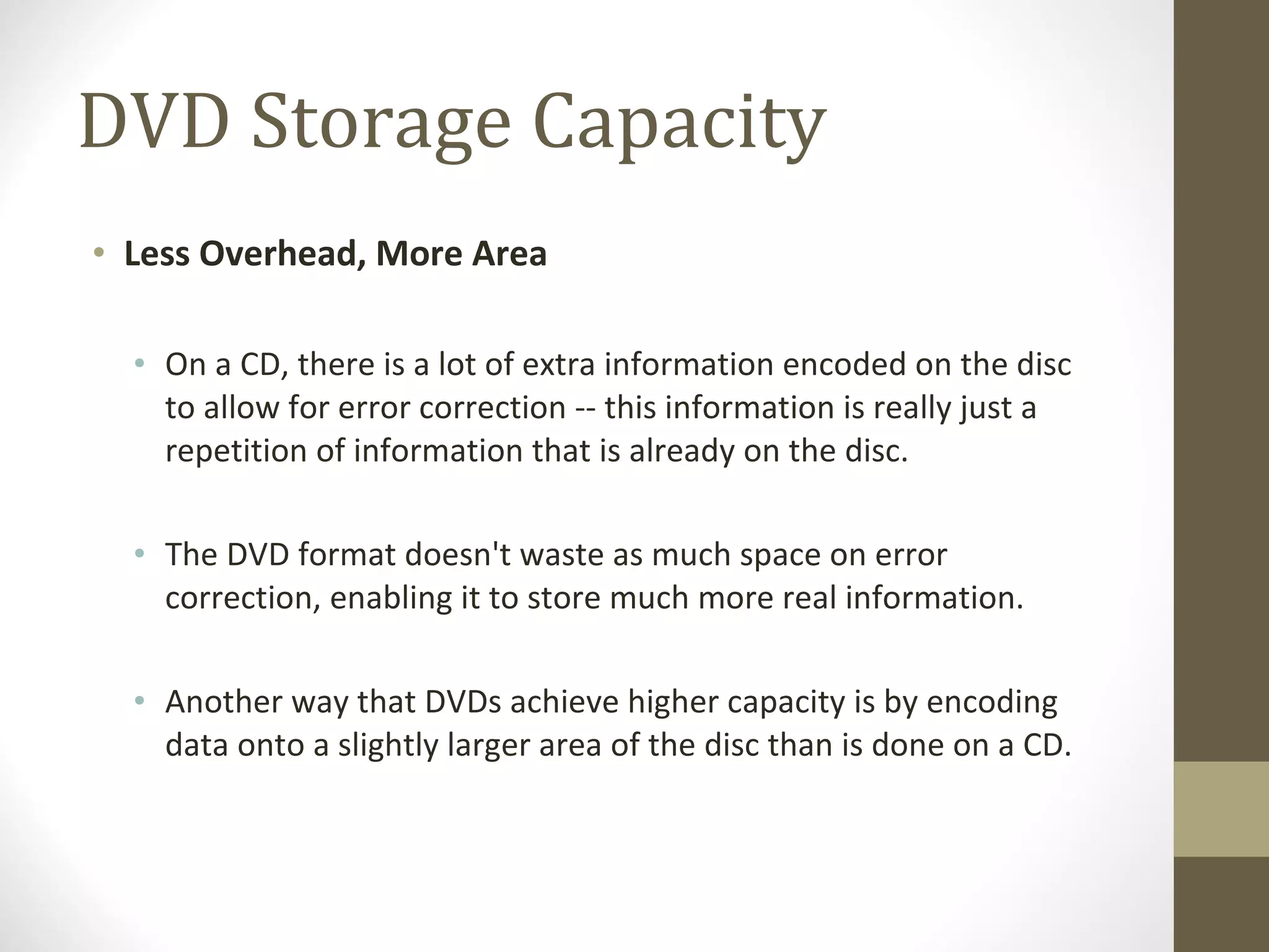 DVD Storage Capacity Less Overhead, More Area   On a CD, there is a lot of extra information encoded on the disc to allow for error correction -- this information is really just a repetition of information that is already on the disc.  The DVD format doesn't waste as much space on error correction, enabling it to store much more real information.  Another way that DVDs achieve higher capacity is by encoding data onto a slightly larger area of the disc than is done on a CD. 
