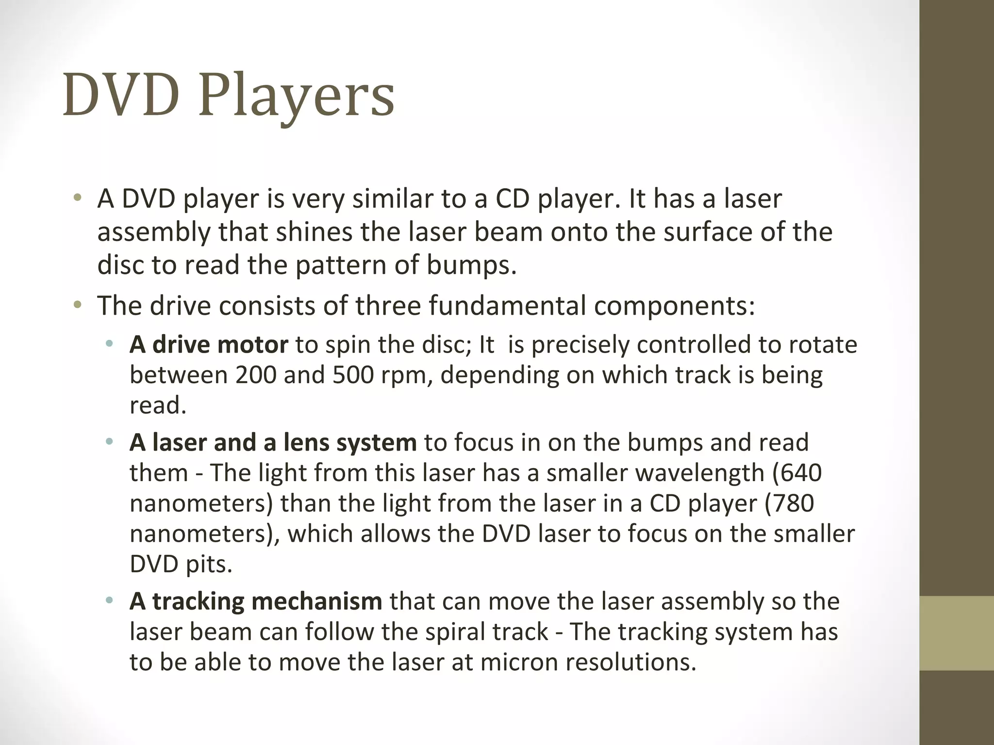 DVD Players A DVD player is very similar to a CD player. It has a laser assembly that shines the laser beam onto the surface of the disc to read the pattern of bumps. The drive consists of three fundamental components: A drive motor  to spin the disc; It  is precisely controlled to rotate between 200 and 500 rpm, depending on which track is being read. A laser and a lens system  to focus in on the bumps and read them - The light from this laser has a smaller wavelength (640 nanometers) than the light from the laser in a CD player (780 nanometers), which allows the DVD laser to focus on the smaller DVD pits. A tracking mechanism  that can move the laser assembly so the laser beam can follow the spiral track - The tracking system has to be able to move the laser at micron resolutions. 