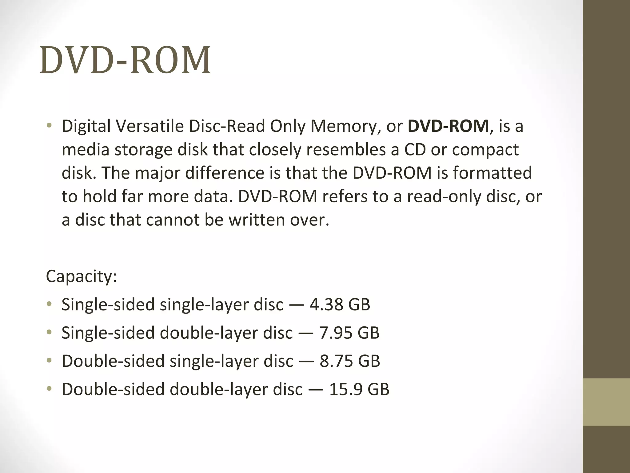 DVD-ROM Digital Versatile Disc-Read Only Memory, or  DVD-ROM , is a media storage disk that closely resembles a CD or compact disk. The major difference is that the DVD-ROM is formatted to hold far more data. DVD-ROM refers to a read-only disc, or a disc that cannot be written over.  Capacity: Single-sided single-layer disc — 4.38 GB Single-sided double-layer disc — 7.95 GB Double-sided single-layer disc — 8.75 GB Double-sided double-layer disc — 15.9 GB 