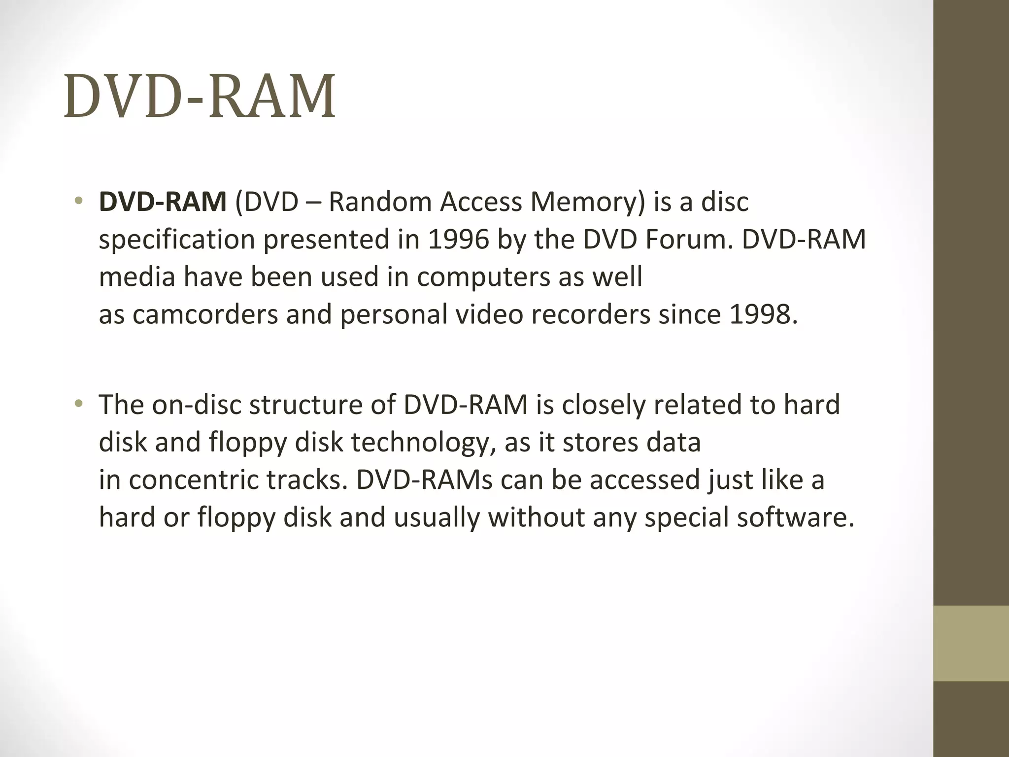 DVD-RAM DVD-RAM  (DVD – Random Access Memory) is a disc specification presented in 1996 by the DVD Forum. DVD-RAM media have been used in computers as well as camcorders and personal video recorders since 1998. The on-disc structure of DVD-RAM is closely related to hard disk and floppy disk technology, as it stores data in concentric tracks. DVD-RAMs can be accessed just like a hard or floppy disk and usually without any special software. 