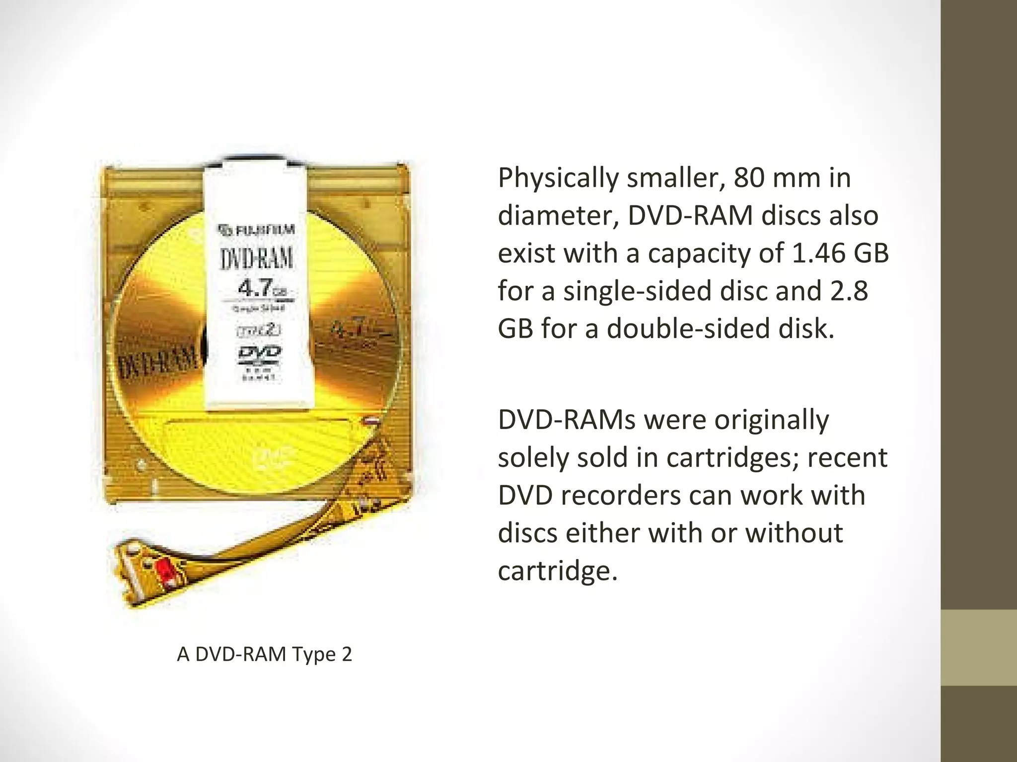 Physically smaller, 80 mm in diameter, DVD-RAM discs also exist with a capacity of 1.46 GB for a single-sided disc and 2.8 GB for a double-sided disk.  DVD-RAMs were originally solely sold in cartridges; recent DVD recorders can work with discs either with or without cartridge. A DVD-RAM Type 2 