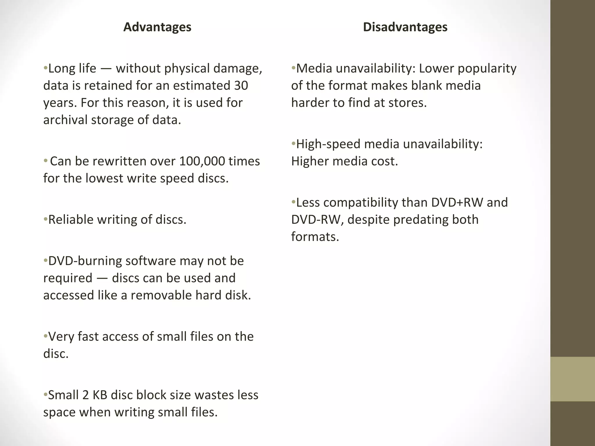 Advantages Long life — without physical damage, data is retained for an estimated 30 years. For this reason, it is used for archival storage of data. Can be rewritten over 100,000 times for the lowest write speed discs.  Reliable writing of discs. DVD-burning software may not be required — discs can be used and accessed like a removable hard disk.  Very fast access of small files on the disc. Small 2 KB disc block size wastes less space when writing small files. Disadvantages Media unavailability: Lower popularity of the format makes blank media harder to find at stores. High-speed media unavailability: Higher media cost. Less compatibility than DVD+RW and DVD-RW, despite predating both formats. 