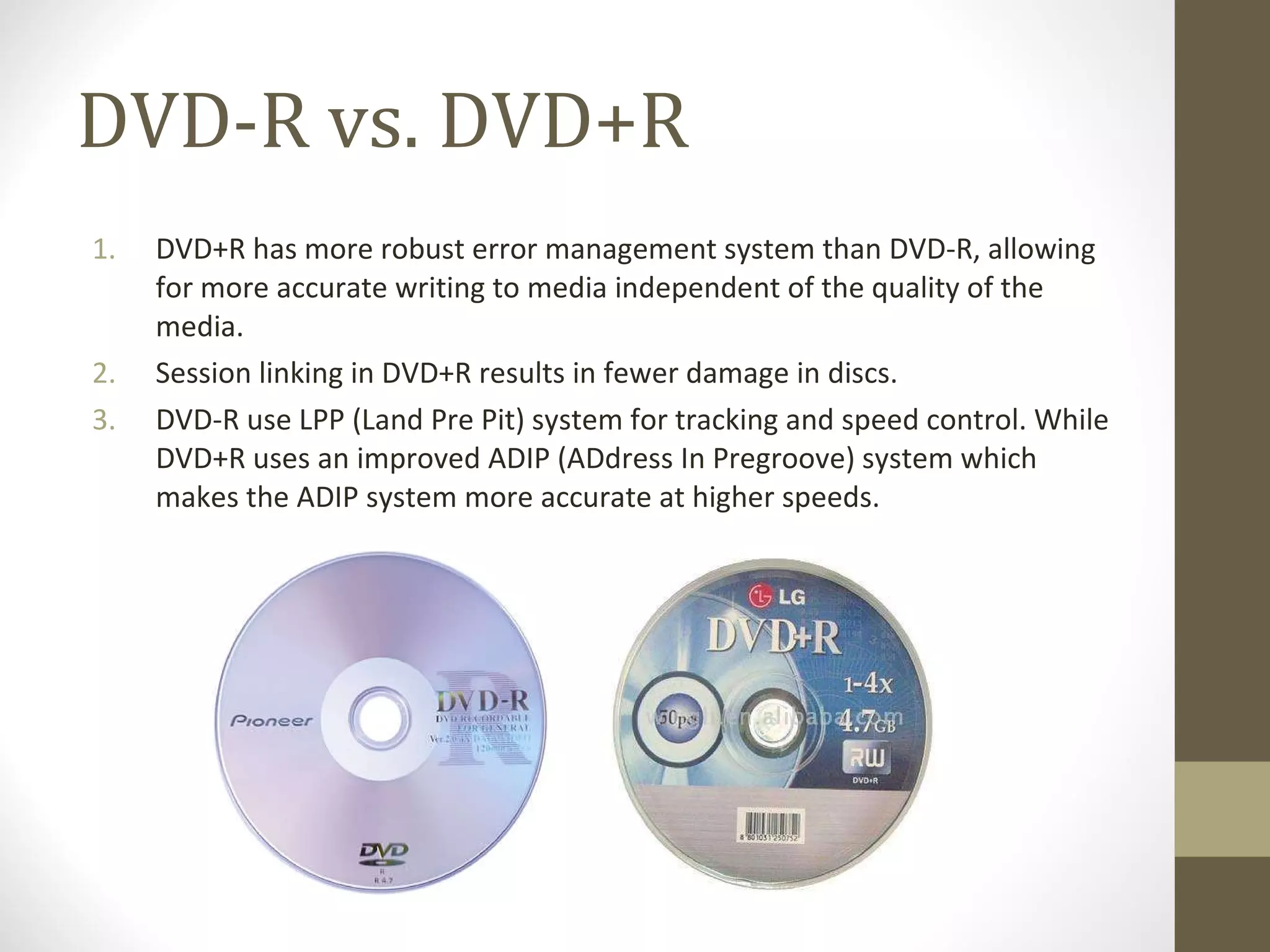 DVD-R vs. DVD+R DVD+R has more robust error management system than DVD-R,  allowing for more accurate writing to media independent of the quality of the media. Session linking in DVD+R results in fewer damage in discs. DVD-R use LPP (Land Pre Pit) system for tracking and speed control. While DVD+R uses an improved ADIP (ADdress In Pregroove) system which makes the ADIP system more accurate at higher speeds. 
