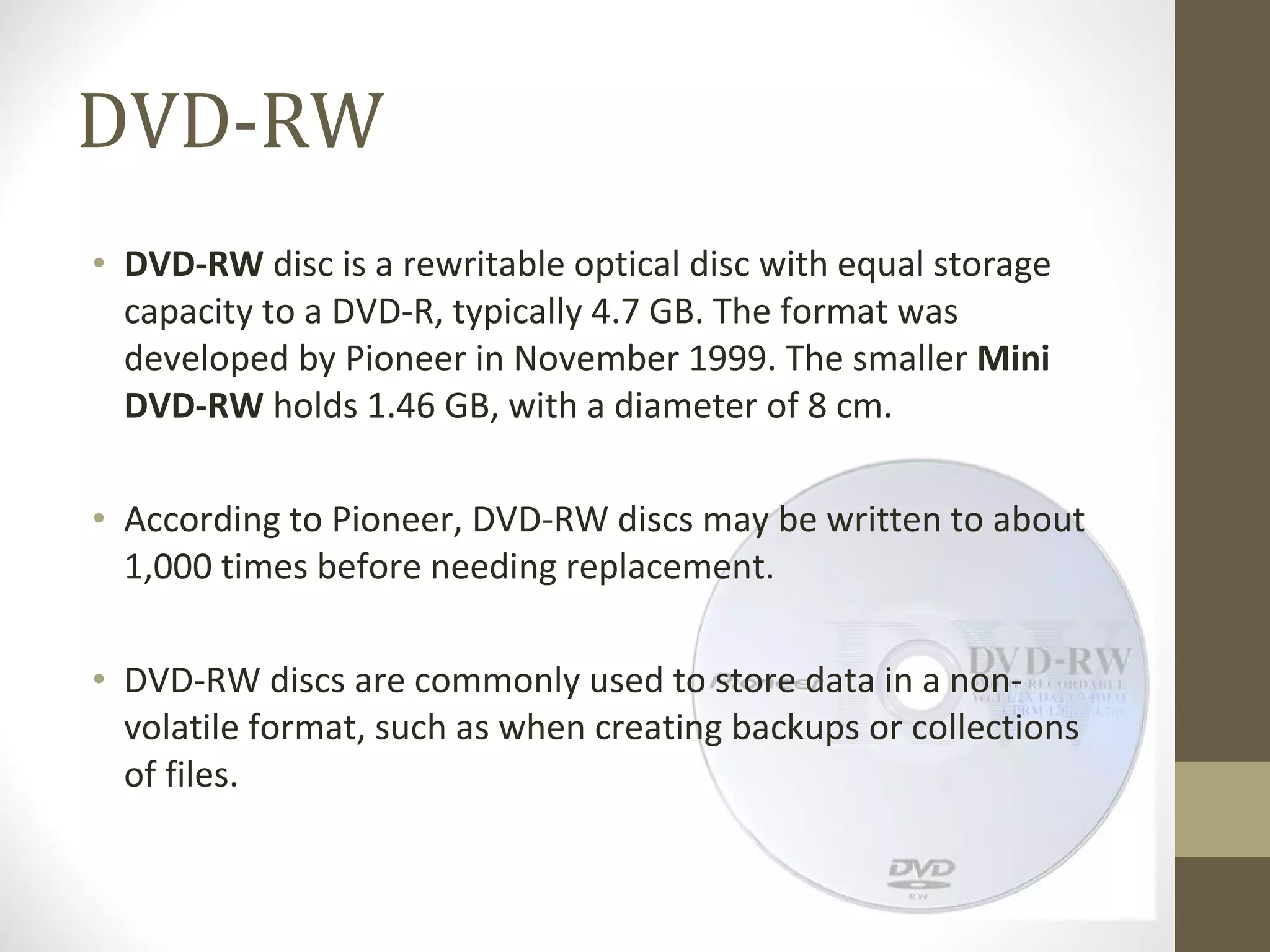 DVD-RW DVD-RW  disc is a rewritable optical disc with equal storage capacity to a DVD-R, typically 4.7 GB. The format was developed by Pioneer in November 1999. The smaller  Mini DVD-RW  holds 1.46 GB, with a diameter of 8 cm. According to Pioneer, DVD-RW discs may be written to about 1,000 times before needing replacement. DVD-RW discs are commonly used to store data in a non-volatile format, such as when creating backups or collections of files. 