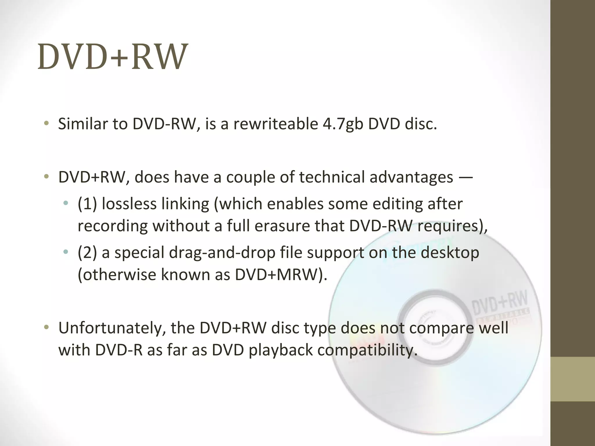 DVD+RW Similar to DVD-RW, is a rewriteable 4.7gb DVD disc.  DVD+RW, does have a couple of technical advantages —  (1) lossless linking (which enables some editing after recording without a full erasure that DVD-RW requires),  (2) a special drag-and-drop file support on the desktop (otherwise known as DVD+MRW).  Unfortunately, the DVD+RW disc type does not compare well with DVD-R as far as DVD playback compatibility. 