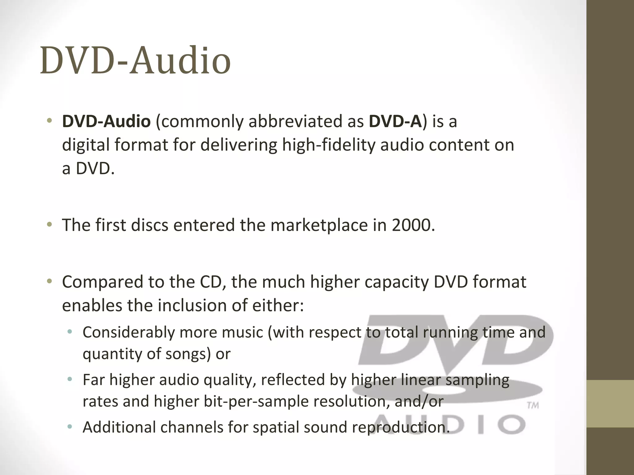 DVD-Audio DVD-Audio  (commonly abbreviated as  DVD-A ) is a digital format for delivering high-fidelity audio content on a DVD. The first discs entered the marketplace in 2000. Compared to the CD, the much higher capacity DVD format enables the inclusion of either: Considerably more music (with respect to total running time and quantity of songs) or Far higher audio quality, reflected by higher linear sampling rates and higher bit-per-sample resolution, and/or Additional channels for spatial sound reproduction. 