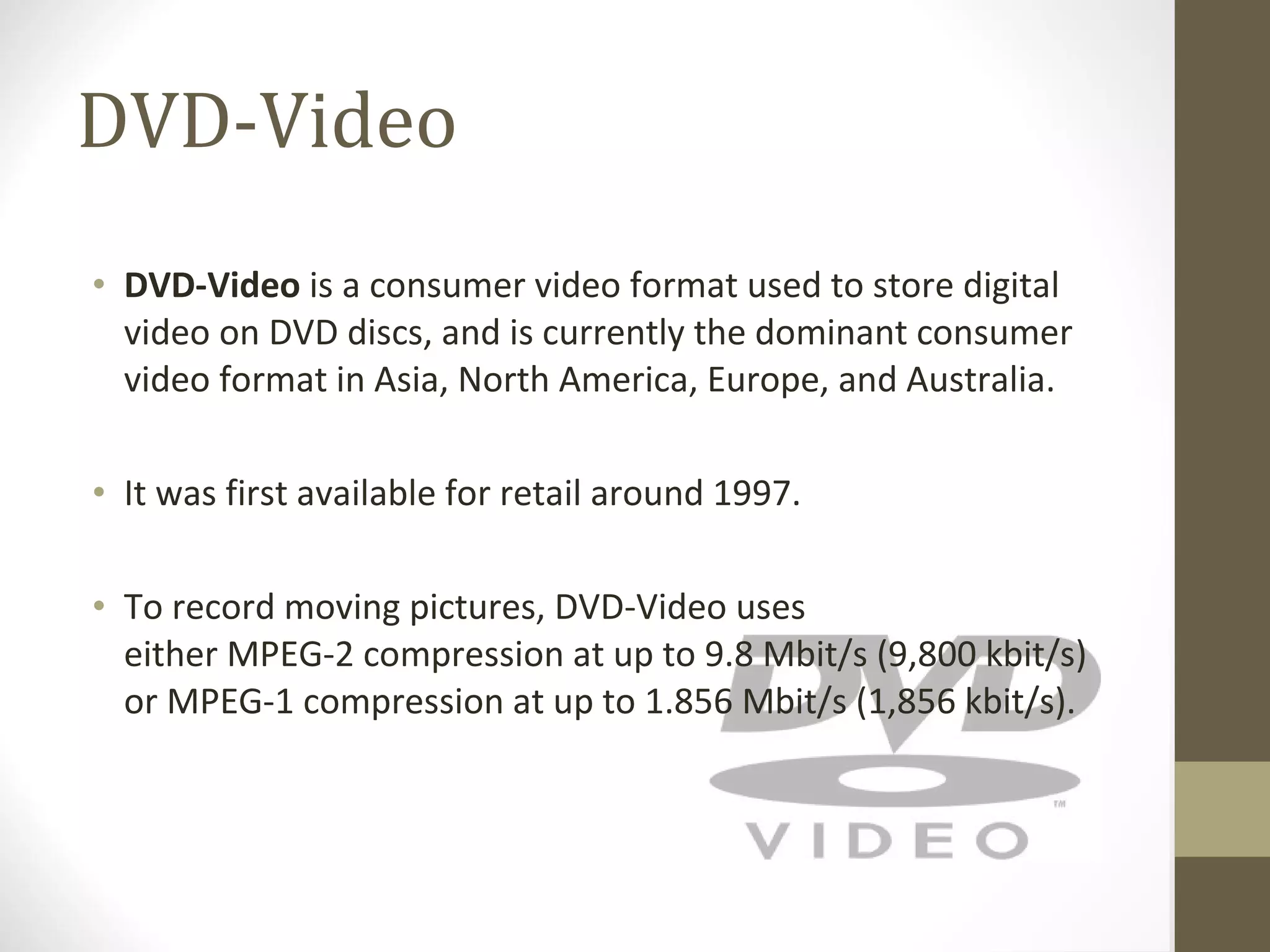 DVD-Video DVD-Video  is a consumer video format used to store digital video on DVD discs, and is currently the dominant consumer video format in Asia, North America, Europe, and Australia. It was first available for retail around 1997. To record moving pictures, DVD-Video uses either MPEG-2 compression at up to 9.8 Mbit/s (9,800 kbit/s) or MPEG-1 compression at up to 1.856 Mbit/s (1,856 kbit/s). 