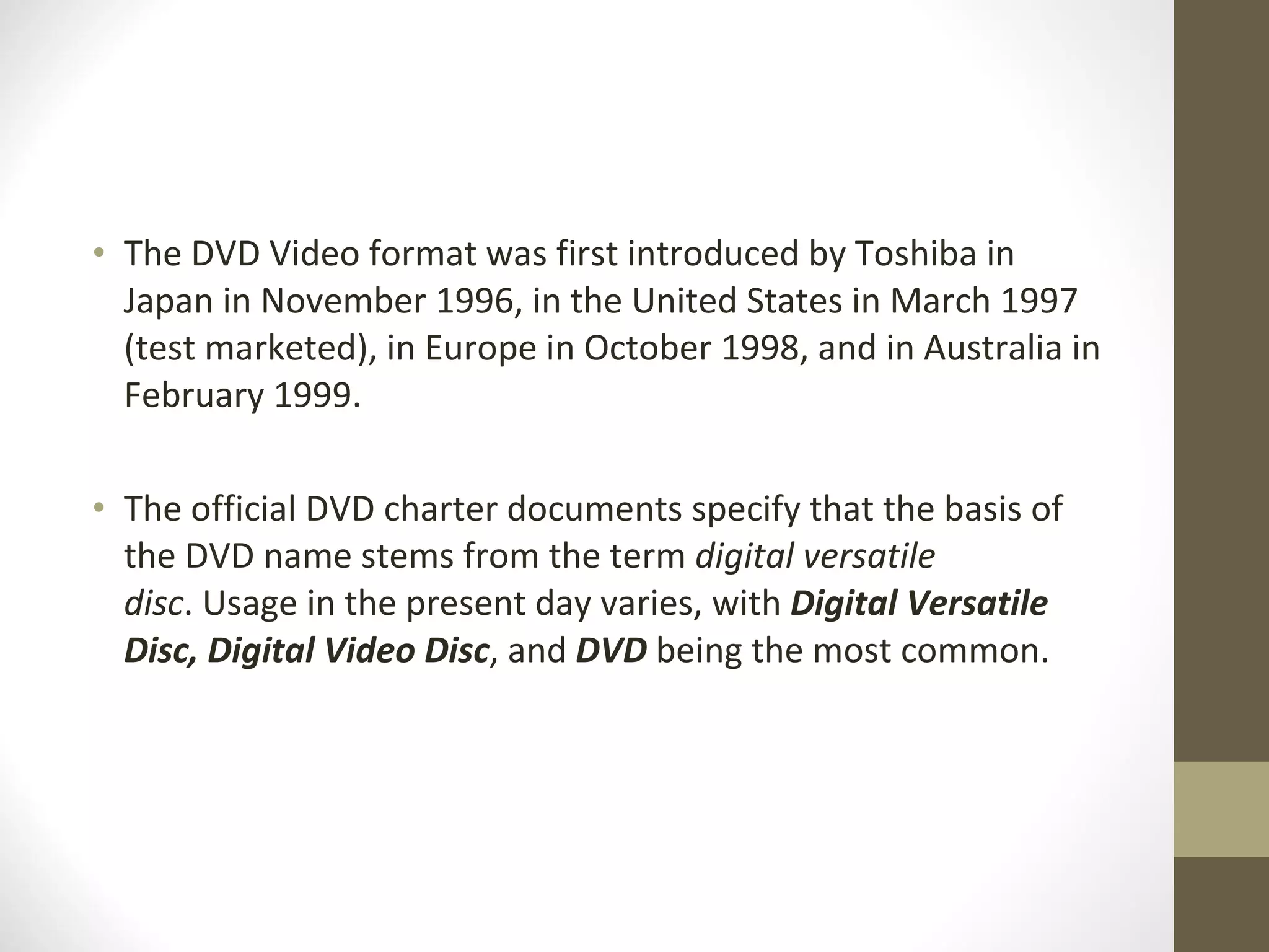 The DVD Video format was first introduced by Toshiba in Japan in November 1996, in the United States in March 1997 (test marketed), in Europe in October 1998, and in Australia in February 1999. The official DVD charter documents specify that the basis of the DVD name stems from the term  digital versatile disc . Usage in the present day varies, with  Digital Versatile Disc,   Digital Video Disc , and  DVD  being the most common. 