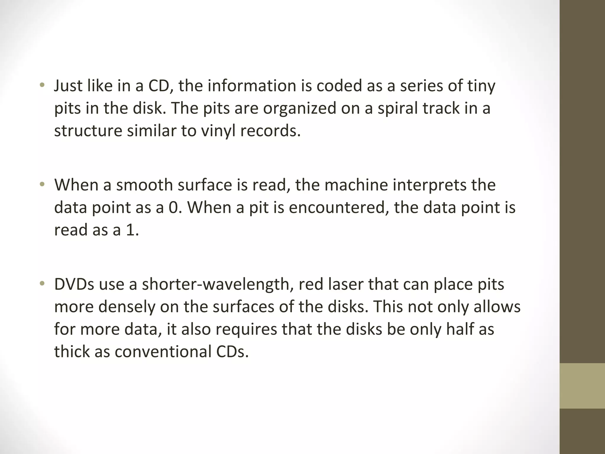 Just like in a CD, the information is coded as a series of tiny pits in the disk. The pits are organized on a spiral track in a structure similar to vinyl records.  When a smooth surface is read, the machine interprets the data point as a 0. When a pit is encountered, the data point is read as a 1.  DVDs use a shorter-wavelength, red laser that can place pits more densely on the surfaces of the disks. This not only allows for more data, it also requires that the disks be only half as thick as conventional CDs. 