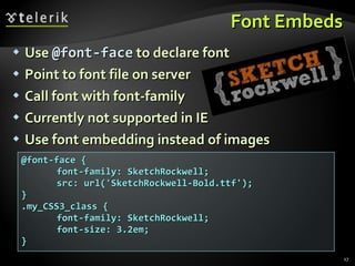 Font Embeds Use  @font-face  to declare font Point to font file on server Call font with font-family Currently not supported in IE Use font embedding instead of images @font-face { font-family: SketchRockwell; src: url('SketchRockwell-Bold.ttf'); } .my_CSS3_class { font-family: SketchRockwell; font-size: 3.2em; } 