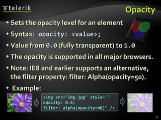 Opacity Sets the opacity level for an element Syntax:   opacity: <value>; Value from  0.0  (fully transparent) to  1.0 The opacity is supported in all major browsers. Note: IE8 and earlier supports an alternative, the filter property: filter: Alpha(opacity=50). Example: <img src="img.jpg" style= " opacity: 0.4; filter: alpha(opacity=40)" /> 