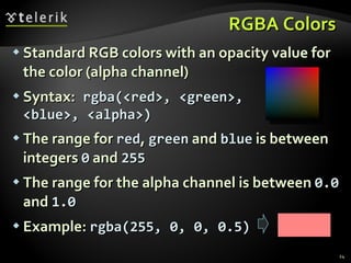 RGBA Colors Standard RGB colors with an opacity value for the color (alpha channel) Syntax:   rgba(<red>, <green>, <blue>, <alpha>) The range for  red ,  green  and  blue  is between integers  0  and  255 The range for the alpha channel is between  0.0  and  1.0 Example:  rgba(255, 0, 0, 0.5)   
