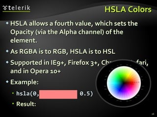HSLA Colors HSLA allows a fourth value, which sets the Opacity (via the Alpha channel) of the element. As RGBA is to RGB, HSLA is to HSL Supported in IE9+, Firefox 3+, Chrome, Safari, and in Opera 10+ Example: hsla(0, 100%, 50%, 0.5) Result:   