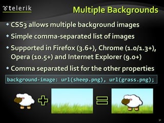 Multiple Backgrounds CSS3 allows multiple background images Simple comma-separated list of images Supported in Firefox (3.6+), Chrome (1.0/1.3+), Opera (10.5+) and Internet Explorer (9.0+) Comma separated list for the other properties background-image: url(sheep.png), url(grass.png); 