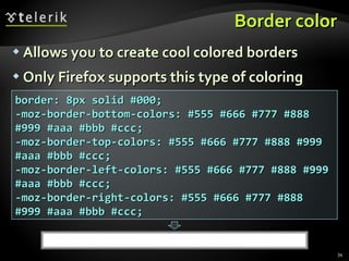 Border color Allows you to create cool colored borders Only Firefox supports this type of coloring border: 8px solid #000; -moz-border-bottom-colors: #555 #666 #777 #888 #999 #aaa #bbb #ccc; -moz-border-top-colors: #555 #666 #777 #888 #999 #aaa #bbb #ccc; -moz-border-left-colors: #555 #666 #777 #888 #999 #aaa #bbb #ccc; -moz-border-right-colors: #555 #666 #777 #888 #999 #aaa #bbb #ccc; 
