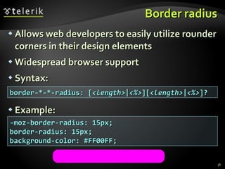 Border radius Allows web developers to easily utilize rounder corners in their design elements Widespread browser support Syntax: Example: -moz-border-radius: 15px; border-radius: 15px; background-color: #FF00FF; border-*-*-radius: [ <length> | <%> ][ <length> | <%> ]?  