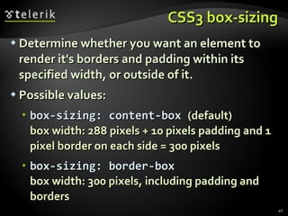 CSS3 box-sizing Determine whether you want an element to render it's borders and padding within its specified width, or outside of it. Possible values: box-sizing: content-box  (default) box width: 288 pixels + 10 pixels padding and 1 pixel border on each side = 300 pixels box-sizing: border-box box width: 300 pixels, including padding and borders 