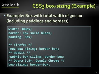 CSS3 box-sizing (Example) Example: Box with total width of 300 px (including paddings and borders) width: 300px; border: 1px solid black; padding: 5px; /* Firefox */ -moz-box-sizing: border-box; /* WebKit */ -webkit-box-sizing: border-box; /* Opera 9.5+, Google Chrome */ box-sizing: border-box; 