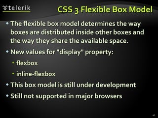 CSS 3 Flexible Box Model The flexible box model determines the way boxes are distributed inside other boxes and the way they share the available space. New values for "display" property: flexbox inline-flexbox This box model is still under development Still not supported in major browsers 