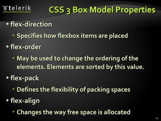 CSS 3 Box Model Properties flex-direction Specifies how flexbox items are placed flex-order May be used to change the ordering of the elements. Elements are sorted by this value. flex-pack Defines the flexibility of packing spaces flex-align Changes the way free space is allocated 