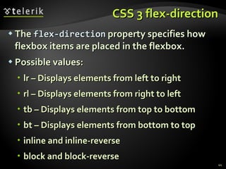 CSS 3 flex-direction The  flex-direction  property specifies how flexbox items are placed in the flexbox. Possible values: lr – Displays elements from left to right rl – Displays elements from right to left tb – Displays elements from top to bottom bt – Displays elements from bottom to top inline and inline-reverse block and block-reverse  