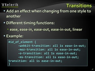 Transitions Add an effect when changing from one style to another Different timing functions: ease, ease-in, ease-out, ease-in-out, linear Example: #id_of_element { -webkit-transition: all 1s ease-in-out;  -moz-transition: all 1s ease-in-out; -o-transition: all 1s ease-in-out; -ms-transition: all 1s ease-in-out;  transition: all 1s ease-in-out; } 
