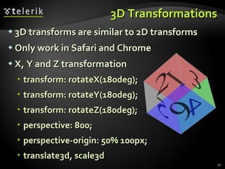3D Transformations 3D transforms are similar to 2D transforms Only work in Safari and Chrome X, Y and Z transformation transform: rotateX(180deg); transform: rotateY(180deg); transform: rotateZ(180deg); perspective: 800; perspective-origin: 50% 100px; translate3d, scale3d 