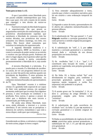 Texto para os itens 1 a 15.
O que é percebido como liberdade para
um pacato cidadão contemporâneo que vota,
fala o que quer, vive sob o manto da lei (ainda
que capenga) e tem direito de mover-se
livremente?
O primeiro templo da liberdade burguesa
é o supermercado. Em que pesem as
angustiantes restrições do contracheque, são as
prateleiras abundantemente supridas que
satisfazem a liberdade do consumo (não faz
muitas décadas, nas prateleiras dos nossos
armazéns ora faltava manteiga, ora leite, ora
feijão). Não houve ideal comunista que
resistisse às tentações do supermercado.
A segunda liberdade moderna é o
transporte próprio, BMW ou bicicleta, o que
conta é a sensação de poder sentar-se ao veículo
e resolver em que direção partir. Podemos até
não ir a lugar algum, mas é gostoso saber que há
um veículo parado à porta, concedendo
permanentemente a liberdade de ir, seja aonde
for.
A terceira liberdade é a televisão. É a
janela para o mundo. É a liberdade de escolher
os canais, de ver um programa imbecil ou um
jogo, ou estar tão perto das notícias quanto um
presidente da República. É estar próximo de
reis, heróis, criminosos, superatletas ou
cafajestes metamorfoseados em apresentadores
de TV.
Uma “liberdade” recente é o telefone
celular. É o gostinho todo especial de ser capaz
de falar com qualquer pessoa, em qualquer
momento, onde quer que se esteja. Para algumas
pessoas, é uma revolução no cotidiano e na
profissão. Para outras, é apenas o prazer de
saber que a distância não mais cerceia a
comunicação, por boba que seja.
Há ainda uma última liberdade, mais
nova, ainda elitizada: a internet e o correio
eletrônico. É um correio sem as peripécias e
demoras do carteiro, instantâneo e que está a
nosso dispor, onde quer que estejamos.
(Revista Veja.)
Considerando as ideias, a estrutura e a tipologia
do texto acima, julgue os itens a seguir.
1) Para entender adequadamente o texto,
convém que o leitor o considere narrativo, pois
há um cenário e uma ordenação temporal de
fatos.
Certo Errado
2) Segundo o autor do texto, apresentadores de
tv aberta são cafajestes metamorfoseados em
pessoas idôneas.
Certo Errado
3) A substituição de “Em que pesem”, l. 7, por
Malgrado mantém a correção gramatical, bem
como preserva o sentido original da passagem.
Certo Errado
4) A substituição de “sob”, l. 3, por sobre
manteria a correção gramatical e a coerência
textual, dada a oscilação de uso dessas
preposições em textos formais.
Certo Errado
5) Os vocábulos “são”, l. 8, e “que”, l. 9,
constituem uma locução de realce, a qual
poderia ser suprimida, sem prejuízo gramatical
para o período.
Certo Errado
6) Na linha 10, a forma verbal “faz” está
devidamente no singular, pois, conforme a
prescrição gramatical, quando o sujeito
expressa noção temporal, o verbo fica
impessoal, não podendo ir ao plural.
Certo Errado
7) O acento grave em “às tentações”, l. 14, se
deve à presença do artigo definido e da
preposição exigida pela forma verbal
“resistisse”.
Certo Errado
8) A substituição de cada ocorrência do
vocábulo “ora”, na linha 12, por ou manteria a
correção gramatical e o sentido original de
alternância.
Certo Errado
9) Dadas as possibilidades de regência do verbo
sentar, prescritas palas normas gramaticais, a
substituição de “ao”, l. 17, por no não geraria
erro gramatical.
Certo Errado
5
15
20
25
30
35
40
10
 