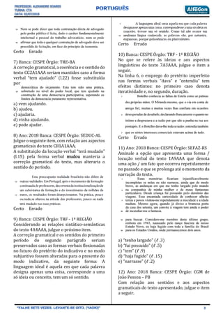 Certo Errado
7) Banca: CESPE Órgão: TRE-BA
A correção gramatical, a coerência e o sentido do
texto CG2A1AAA seriam mantidos caso a forma
verbal “tem ajudado” (l.22) fosse substituída
por
a) vem ajudando.
b) ajudou.
c) ajudaria.
d) vinha ajudando.
e) pode ajudar.
8) Ano: 2018 Banca: CESPE Órgão: SEDUC-AL
Julgue o seguinte item, com relação aos aspectos
gramaticais do texto CB1A1AAA.
A substituição da locução verbal “terá mudado”
(l.15) pela forma verbal mudou manteria a
correção gramatical do texto, mas alteraria o
sentido do período.
Certo Errado
9) Banca: CESPE Órgão: TRF - 1ª REGIÃO
Considerando as relações sintático-semânticas
do texto 4A4AAA, julgue o próximo item.
A correção gramatical e os sentidos do primeiro
período do segundo parágrafo seriam
preservados caso as formas verbais flexionadas
no futuro do pretérito do indicativo e no modo
subjuntivo fossem alteradas para o presente do
modo indicativo, da seguinte forma: A
linguagem ideal é aquela em que cada palavra
designa apenas uma coisa, corresponde a uma
só ideia ou conceito, tem um só sentido.
Certo Errado
10) Banca: CESPE Órgão: TRF - 1ª REGIÃO
No que se refere às ideias e aos aspectos
linguísticos do texto 7A3AAA, julgue o item a
seguir.
Na linha 6, o emprego do pretérito imperfeito
nas formas verbais “dava” e “entendia” tem
efeitos distintos: no primeiro caso denota
iteratividade e, no segundo, duração.
Certo Errado
11) Ano: 2018 Banca: CESPE Órgão: SEFAZ-RS
Assinale a opção que apresenta uma forma /
locução verbal do texto 1A9AAA que denota
uma ação / um fato que ocorreu repetidamente
no passado e que se prolonga até o momento da
narração do texto.
a) “tenho largado” (ℓ .3)
b) “fui possuído” (ℓ .5)
c) “tem” (ℓ .9)
d) “haja fugido” (ℓ .15)
e) “narrasse” (ℓ .2)
12) Ano: 2018 Banca: CESPE Órgão: CGM de
João Pessoa – PB
Com relação aos sentidos e aos aspectos
gramaticais do texto apresentado, julgue o item
a seguir.
 