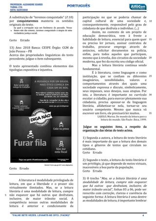 A substituição de “teremos conquistado” (ℓ.10)
por conquistaremos manteria os sentidos
originais do texto.
Certo Errado
13) Ano: 2018 Banca: CESPE Órgão: CGM de
João Pessoa – PB
Acerca das propriedades linguísticas do texto
precedente, julgue o item subsequente.
O texto apresentado combina elementos das
tipologias expositiva e injuntiva.
Certo Errado
A literatura é modalidade privilegiada de
leitura, em que a liberdade e o prazer são
virtualmente ilimitados. Mas, se a leitura
literária é uma modalidade de leitura, cumpre
não esquecer que há outras que desfrutam,
inclusive, de maior trânsito social. A
competência nessas outras modalidades de
leitura é anterior e condicionante da
participação no que se poderia chamar de
capital cultural de uma sociedade e,
consequentemente, responsável pelo grau de
cidadania de que desfruta o indivíduo. (...)
Assim, no contexto de um projeto de
educação democrática, vem à frente a
habilidade de leitura, essencial para quem quer
ou precisa ler jornais, assinar contratos de
trabalho, procurar emprego através de
anúncios, solicitar documentos na polícia,
enfim, para todos aqueles que participam,
mesmo que à revelia, dos circuitos da sociedade
moderna, que fez da escrita seu código oficial.
Mas a leitura literária continua sendo
fundamental.
É à literatura, como linguagem e como
instituição, que se confiam os diferentes
imaginários, sensibilidades, valores e
comportamentos através dos quais uma
sociedade expressa e discute, simbolicamente,
seus impasses, seus desejos, suas utopias. Por
isto, a literatura é importante no currículo
escolar: o cidadão, para exercer plenamente sua
cidadania, precisa apossar-se da linguagem
literária, alfabetizar-se nela, tornar-se seu
usuário competente. Mesmo que nunca vá
escrever um livro, ele precisará ler muitos.
LAJOLO, Marisa. Do mundo da leitura para a
leitura do mundo. São Paulo: Ática, 1999.
Julgue os seguintes itens, a respeito da
organização das ideias do texto acima.
1) Segunda a autora, a leitura do texto literário
é mais importante do que a leitura dos demais
tipos e gêneros de textos que circulam no
cotidiano.
Certo Errado
2) Segundo o texto, a leitura do texto literário é
um privilégio, já que depende de meios virtuais,
inacessíveis a boa parte da população.
Certo Errado
3) O trecho “Mas, se a leitura literária é uma
modalidade de leitura, cumpre não esquecer
que há outras que desfrutam, inclusive, de
maior trânsito social.”, linhas 03 a 06, pode ser
reescrito com correção, clareza e coerência da
seguinte forma: A leitura literária é uma dentre
as modalidades de leitura; é importante lembrar
5
10
15
20
25
30
35
 