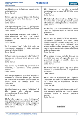 que há outras que desfrutam de maior trânsito
social, inclusive.
Certo Errado
4) Em lugar de “Assim” (linha 13), ficariam
corretas as expressões “Essa é a razão por que”
e “Portanto”.
Certo Errado
5) A expressão “quem” (linha 15), que equivale
a “o indivíduo que”, representa uma pluralidade.
Certo Errado
6) Se o pronome indefinido “isto” (linha 30)
fosse substituído por “isso”, não haveria
qualquer tipo de prejuízo gramatical ou
semântico.
Certo Errado
7) O pronome “seu” (linha 21) pode ser
corretamente associado a “(d)a sociedade
moderna” (linhas 20-21).
Certo Errado
8) A expressão “mesmo que à revelia” (linha 20)
equivale, em sentido, a “ainda que sem noção
exata”.
Certo Errado
9) A palavra “que” (linha 25), por retomar “à
literatura”, é classificada como pronome
relativo.
Certo Errado
10) Sem gerar prejuízo gramatical ou prejuízo
semântico, o conectivo “Mesmo que”, na linha
34, poderia ser substituído por qualquer um
destes: ainda que, embora, posto que,
conquanto.
Certo Errado
11) Pluralizando-se a palavra “habilidade” (l.
15), outras três palavras teriam,
necessariamente, de ir ao plural.
Certo Errado
12) Na linha 1, aparece o termo “privilegiada”,
cujo substantivo correspondente é “previlégio”
e não “privilégio”; da mesma forma, uma pessoa
“discreta” tem “discrição” e não “discreção”.
Certo Errado
13) Mantém-se a correção gramatical,
substituindo-se a forma verbal “é”, linha 1, por
“constitue”.
Certo Errado
14) Na linha 5, substituir a forma “há” por “deve
haver” mantém a correção gramatical, mesmo
alterando-se o sentido pretendido pela autora.
Certo Errado
15) Na linha 5, as duas ocorrências da palavra
“que” são representativas da mesma classe
gramatical.
Certo Errado
16) Na linha 12, aparece o termo “indivíduo”,
devidamente acentuado. Mas, com a nova
Reforma Ortográfica, que entrou em vigor em 1º
de janeiro de 2009, a grafia “individuo”, sem
acento, também está correta, uma vez que com
ou sem acento a pronúncia intuída pelo falante
acaba sendo a mesma.
Certo Errado
17) A vírgula presente na linha 21 pode ser
suprimida sem que tal supressão gere erro
gramatical, alteração do sentido original ou
incoerência semântica.
Certo Errado
18) O vocábulo “se” (linha 25) tem o papel
sintático de apassivar o sujeito da oração a que
diz respeito.
Certo Errado
19) Na linha 31, a conjunção “para” expressa
finalidade e, por essa razão, pode ser substituída
por “a fim de”, sem que se prejudique a correção
gramatical.
Certo Errado
20) “precisa apossar-se da linguagem literária”,
essa passagem poderia ser reescrita destas
maneiras: precisa se apossar, precisa-se
apossar.
Certo Errado
GABARITO
 