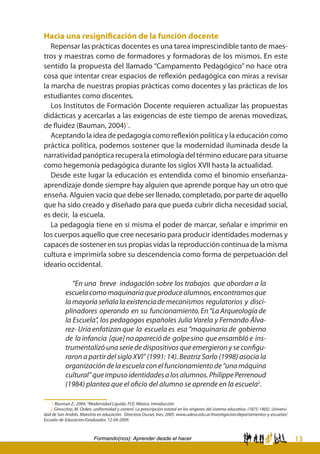 13Formando(nos): Aprender desde el hacer
Hacia una resignificación de la función docente
Repensar las prácticas docentes es una tarea imprescindible tanto de maes-
tros y maestras como de formadores y formadoras de los mismos. En este
sentido la propuesta del llamado “Campamento Pedagógico” no hace otra
cosa que intentar crear espacios de reflexión pedagógica con miras a revisar
la marcha de nuestras propias prácticas como docentes y las prácticas de los
estudiantes como discentes.
Los Institutos de Formación Docente requieren actualizar las propuestas
didácticas y acercarlas a las exigencias de este tiempo de arenas movedizas,
de fluidez (Bauman, 2004)1
.
Aceptando la idea de pedagogía como reflexión política y la educación como
práctica política, podemos sostener que la modernidad iluminada desde la
narratividad panóptica recupera la etimología del término educare para situarse
como hegemonía pedagógica durante los siglos XVII hasta la actualidad.
Desde este lugar la educación es entendida como el binomio enseñanza-
aprendizaje donde siempre hay alguien que aprende porque hay un otro que
enseña. Alguien vacío que debe ser llenado, completado, por parte de aquello
que ha sido creado y diseñado para que pueda cubrir dicha necesidad social,
es decir, la escuela.
La pedagogía tiene en si misma el poder de marcar, señalar e imprimir en
los cuerpos aquello que cree necesario para producir identidades modernas y
capaces de sostener en sus propias vidas la reproducción continua de la misma
cultura e imprimirla sobre su descendencia como forma de perpetuación del
ideario occidental.
“En una breve indagación sobre los trabajos que abordan a la
escuelacomomaquinariaqueproducealumnos,encontramosque
lamayoríaseñalalaexistenciademecanismos regulatorios y disci-
plinadores operando en su funcionamiento.En“LaArqueologíade
la Escuela”, los pedagogos españoles Julia Varela y Fernando Álva-
rez- Uría enfatizan que la escuela es esa “maquinaria de gobierno
de lainfancia [que]noaparecióde golpesino queensamblóe ins-
trumentalizó una serie de dispositivos que emergieron y se configu-
raron a partir del siglo XVI” (1991: 14). Beatriz Sarlo (1998) asocia la
organizacióndelaescuelaconelfuncionamientode“unamáquina
cultural”queimpusoidentidadesalosalumnos.PhilippePerrenoud
(1984) plantea que el oficio del alumno se aprende en la escuela2
.
1 Bauman Z.: 2004. “Modernidad Líquida. FCE. México. Introducción
2 Ginocchio, M. Orden, uniformidad y control. La prescripción estatal en los orígenes del sistema educativo. (1875-1905). Universi-
dad de San Andrés. Maestría en educación. Directora Dussel, Ines. 2005. www.udesa.edu.ar/Investigacion/departamentos-y-escuelas/
Escuela-de-Educacion/Graduados. 12-04-2009.
 