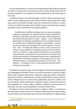 14 Colección de Cuadernos de Prácticas Educativas
En este sentido aparece un proceso de estigmatización del sujeto que deja de
ser infante-niño para pasar a convertirse en niño-escolar. Desde este momento
quedará atrapado en esa maquinaria de disciplinamiento y de control que es
la escuela.
La palabra estigma, viene de los griegos y refiere a signos corporales, desti-
nados a mostrar algo inusual y malo, sobre el estado moral del portador.Todos
estos signos se marcaban a fuego sobre los cuerpos de los esclavos, un delin-
cuente o un traidor. Eran personas humilladas, impuras, que había que marginar
ocultando o bien evitándolas en los lugares públicos.
“La definición de Goffman distingue entre tres tipos de estigmas
negativos,relacionadoscon:“abominacióndelcuerpo,imperfección
de carácter individual y miembros de un grupo social menosprecia-
do”. El elemento que tienen en común – sugiere – es una “identidad
deteriorada”. Sin embargo, el problema real no es la “abominación”,
la “mancilla” o la “membresía”. El estigma – dice Goffman – no tiene
quever,porúltimo,conlosatributossinoconlasrelaciones.“Unatri-
buto – dice – ni es digno de crédito, ni no lo es, como una cosa en sí
misma”.Larazayelgénerosonejemplosquenosvienenalamente.
Para mí, ser blanco o mujer, pueden considerarse como atributos
estigmatizantes en agrupaciones exclusivamente de negros o de
varones; pero pueden ser el pasaporte para entrar en agrupaciones
donde ellos constituyen la pauta, es decir grupos que son esen-
cialmente blancos o esencialmente femeninos. Por lo tanto – dice
Goffman – un estigma se hace “un tipo especial de relación entre el
atributo y el estereotipo” 3
.
Así podemos recuperar viejas-nuevas imágenes de niños/as estigmatizados
por la pedagogía normalista. Pensar en los niños como lentos, molestos, inadap-
tados, vagos, inquietos, hiperactivos, repitentes, especiales, pobres, marginales,
piqueteros, violentos, sobresalientes, escoltas, abanderados, incapaces, buenos,
malos, inteligentes, burros, amanerados, golpeadores, agresivos, rurales, serra-
nos, estudiosos, dóciles, obedientes, migrantes, negros, y tantas otras maneras
de catalogarlos son marcas, sellos, verdaderos estigmas que de acuerdo a la
extensión, de éste, será la durabilidad y consistencia del mismo.
El estigma no tiene carácter peyorativo o negativo, calificar a un alumno/a
de responsable implica situarlo en un determinado lugar al que queda atado y
comprometido con el panóptico que ya hemos mencionado. Sin saberlo queda
3 Paterson, Gillian. Elaborando conceptos sobre el estigma. http://www.pastoralsida.com.ar/recursospastorales/elaborando_con-
ceptos.htm. 2003. 12-04-2009
 