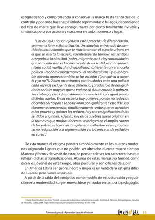 15Formando(nos): Aprender desde el hacer
estigmatizado y comprometido a conservar la marca hasta tanto decida lo
contrario y por ende hacerse pasible de reprimendas o halagos, dependiendo
del tipo de marca que lleve consigo, marca por cierto totalmente invisible y
simbólica; pero que acciona y reacciona en todo momento y lugar.
“Las escuelas no son ajenas a estos procesos de diferenciación,
segmentación y estigmatización. Un complejo entramado de iden-
tidades institucionales que se relacionan con el espacio urbano en
el que se inserta la escuela, va entretejiendo también los sentidos
otorgados a la alteridad (pobre, migrante, etc.). Hay continuidades
que se manifiestan en la construcción de un sentido común (darwi-
nismo social, vuelta al individualismo) coherente con el modelo
político - económico hegemónico - el neoliberalismo - y es innega-
ble que esto aparece también en las escuelas (“por qué va a comer
él y yo no”?). 0 bien encontramos continuidades entre una política
cada vez más excluyente de la diferencia, y productora de desigual-
dadessocialesmayoresquesetraduceenelaumentodelapobreza.
Sin embargo, estas circunstancias no son vividas por igual por los
distintos sujetos. En las escuelas hay quiebres, porque no todos los
docentes participan o se posicionan por igual frente a este discurso
claramenteconservador;simultáneamente-entrequienesacentúan
estos procesos y quienes los resisten, hay una resignificación de los
sentidos originales. Además, hay otros quiebres que se originan en
la forma en que muchos docentes se incluyen en el amplio campo
de los pobres, así como están quienes manifiestan en sus prácticas
su no resignación a la segmentación y a los procesos de exclusión
en curso4
.”
De esta manera el estigma penetra simbólicamente en los cuerpos moder-
nos asignando lugares que no podrán ser alterados durante mucho tiempo.
Maneras y formas de vestir, de estar, de pensar y de ser son características que
reflejan dichas estigmatizaciones. Algunas de estas marcas ¡ya fueron!, como
dicen los jóvenes de este tiempo, otras perduran y son difíciles de suplir.
En América Latina ser pobre, negro y mujer es un verdadero estigma difícil
de superar, pero nunca imposible.
A partir de la caída del panóptico como modelo de estructuración y regula-
ción en la modernidad, surgen nuevas ideas y miradas en torno a lo pedagógico
4MaríaRosaNeufeld/JensArielThisted.Losusosdeladiversidadculturalenlaescuela.InstitutodeCienciasAntropológicas.Facultad
de Filosofía y Letras, UBA . http://www.naya.org.ar/congreso/ponencia2-9.htm. 1998.
 