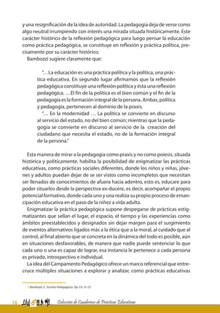 16 Colección de Cuadernos de Prácticas Educativas
y una resignificación de la idea de autoridad. La pedagogía deja de verse como
algo neutral irrumpiendo con interés una mirada situada históricamente. Este
carácter histórico de la reflexión pedagógica para luego pensar la educación
como práctica pedagógica, se constituye en reflexión y práctica política, pre-
cisamente por su carácter histórico.
Bambozzi sugiere claramente que:
“…La educación es una práctica política y la política, una prác-
tica educativa. En segundo lugar afirmamos que la reflexión
pedagógica constituye una reflexión política y ésta una reflexión
pedagógica. …El fin de la política es el bien común y el fin de la
pedagogía es la formación integral de la persona. Ambas, política
y pedagogía, pertenecen al dominio de la praxis.
“… En la modernidad … La política se convierte en discurso
al servicio del estado, no del bien común; mientras que la peda-
gogía se convierte en discurso al servicio de la creación del
ciudadano que necesita el estado, no de la formación integral
de la persona.”
Esta manera de mirar a la pedagogía como praxis y no como poiesis, situada
histórica y políticamente, habilita la posibilidad de enigmatizar las prácticas
educativas, como prácticas sociales diferentes, donde los niños y niñas, jóve-
nes y adultos puedan dejar de se ser vistos como incompletos que necesitan
ser llenados de conocimientos de afuera hacia adentro, esto es, educare para
poder situarlos desde la perspectiva ex-ducere, es decir, acompañar el propio
potencial formativo, donde cada uno y una realiza su propio proceso de eman-
cipación educativa en el paso de la niñez a vida adulta.
Enigmatizar la práctica pedagógica supone despegarse de prácticas estig-
matizantes que sellan el lugar, el espacio, el tiempo y las experiencias como
ámbitos preestablecidos y designados sin dejar margen para el surgimiento
de eventos alternativos ligados más a la ética que a la moral, al cuidado que al
control, al final abierto que se concreta en la dinámica del todo es posible, aún
en situaciones desfavorables, de manera que nadie puede sentenciar lo que
cada uno o una es capaz de lograr, esa instancia le pertenece a cada persona
es privado, introspectivo e individual.
La idea del Campamento Pedagógico ofrece un marco referencial que entre-
cruce múltiples situaciones a explorar y analizar, como prácticas educativas
5 Bambozzi, E. Escritos Pedagógicos. Op. Cit. 21-23
 