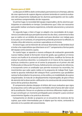 19Formando(nos): Aprender desde el hacer
Deseos para el 2009
La idea para el 2009 es darle continuidad y permanencia en el tiempo, además
de creer oportuno de superar algunas acciones teniendo en cuenta la evalua-
ción del campamento realizada por los alumnos participantes con los cuales
nos sentimos comprometidos de dar respuesta.
En primer lugar, la necesidad del equipo responsable y de los alumnos par-
ticipantes en extenderlo en tiempo. Consideramos que 5 días son necesarios
para poder realizar una buena experiencia, evitando saturaciones y cansancio
excesivo.
En segundo lugar, si bien el lugar se adaptó a las necesidades de la expe-
riencia (considerando que precipitó durantes los dos días), sostenemos la idea
que se realice en un ámbito de escuela rural para devolver con trabajo para
la escuela y en el contexto, el campamento pretende promover la reflexión, la
mirada crítica del entorno y acciones superadoras en el mismo.
En tercer lugar, con la intención de convocar disertantes no del ámbito local
e invitar a los especialistas que disertaron en el 1° campamento a formar parte
del equipo como asesores y guías.
En cuarto lugar, se apuesta a nuevos enfoques de evaluación generando
nuevos habitus desde la formación inicial de grado, que pudieran al menos
marcar una huella en la actuación profesional futura, modificar las formas de
evaluar las prácticas docentes. La evaluación en el marco de los espacios de
prácticas conduciría a poner en el centro la propuesta en el primer año del
Profesorado en Educación Primaria, holísticamente como punto de referencia,
a incorporarla como un analizador que permite reconocer los recorridos, los
movimientos que cada sujeto realiza en la propuesta de trabajo final. Supe-
rando la apuesta individual del coloquio final a parámetros que posibiliten
rastrear la diversidad en los procesos, en los estilos y en modalidades de avance
singularizados. Se trata de un desplazamiento impostergable, de girar el foco
de atención de la observación-calificación a la construcción de conocimientos
acerca de las prácticas docentes.
El campamento plantea despejar el énfasis del cruce evaluativo que signa
las propuestas como sello que parece inevitable ante la fuerza del valor social
de la acreditación. Pensar en un planteo en términos diferentes implica admi-
tir que constituyen un momento privilegiado para compartir y para construir
conocimientos ligados a las prácticas docentes.
Campamento en donde se propone un re-encuentro de vivencias de los
sujetos, que están intermediadas por el objeto que los reúne, centrando la
atención en la cuestión del conocimiento.
 