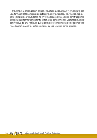 20 Colección de Cuadernos de Prácticas Educativas
Trascender la organización de una estructura racional fija, y reemplazarla por
una forma de razonamiento de categoría abierta, fundada en relaciones posi-
bles, en espacios articuladores; no en verdades absolutas sino en construcciones
posibles.Transformar el horizonte histórico en conocimiento. Captar la dinámica
constitutiva de una realidad, que significa el reconocimiento de opciones y la
necesidad de asumir aquellas opciones que se asuman como propias.
	
 
